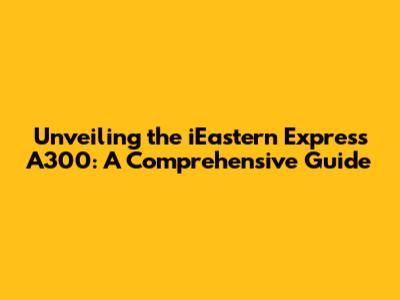 Unveiling the iEastern Express A300: A Comprehensive Guide