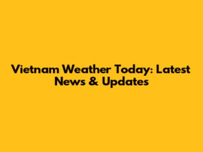 Vietnam Weather Today: Latest News & Updates