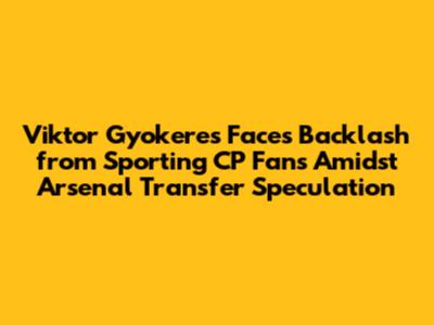 Viktor Gyokeres Faces Backlash from Sporting CP Fans Amidst Arsenal Transfer Speculation