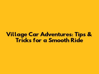 Village Car Adventures: Tips & Tricks for a Smooth Ride