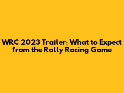 WRC 2023 Trailer: What to Expect from the Rally Racing Game