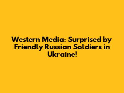 Western Media: Surprised by Friendly Russian Soldiers in Ukraine!