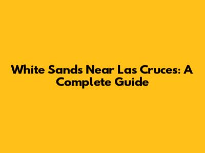 White Sands Near Las Cruces: A Complete Guide