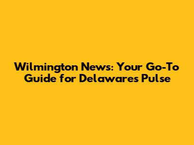 Wilmington News: Your Go-To Guide for Delaware's Pulse
