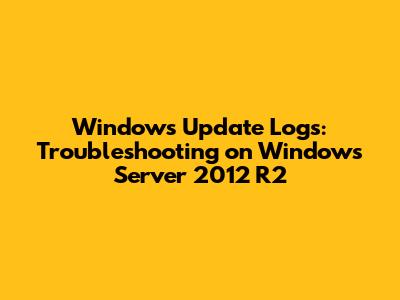Windows Update Logs: Troubleshooting on Windows Server 2012 R2