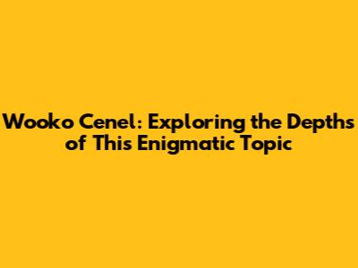 Wooko Cenel: Exploring the Depths of This Enigmatic Topic