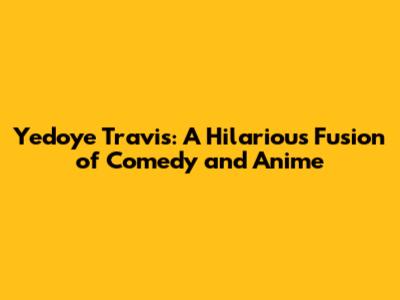 Yedoye Travis: A Hilarious Fusion of Comedy and Anime
