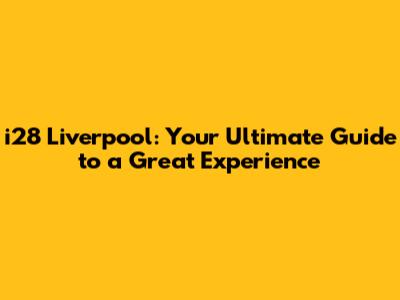 i28 Liverpool: Your Ultimate Guide to a Great Experience