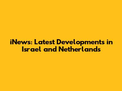 iNews: Latest Developments in Israel and Netherlands