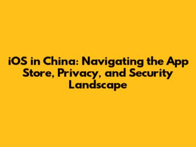 iOS in China: Navigating the App Store, Privacy, and Security Landscape