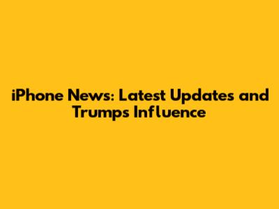 iPhone News: Latest Updates and Trump's Influence