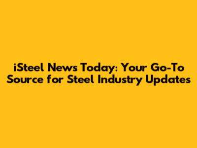 iSteel News Today: Your Go-To Source for Steel Industry Updates
