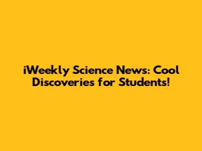 iWeekly Science News: Cool Discoveries for Students!