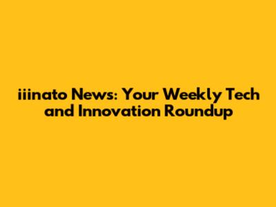iiinato News: Your Weekly Tech and Innovation Roundup